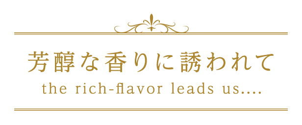 芳醇な香りに誘われてthe rich-flavore leads us....